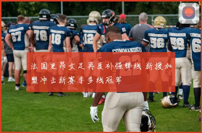 法国里昂女足再度补强锋线 新援加盟冲击新赛季多线冠军