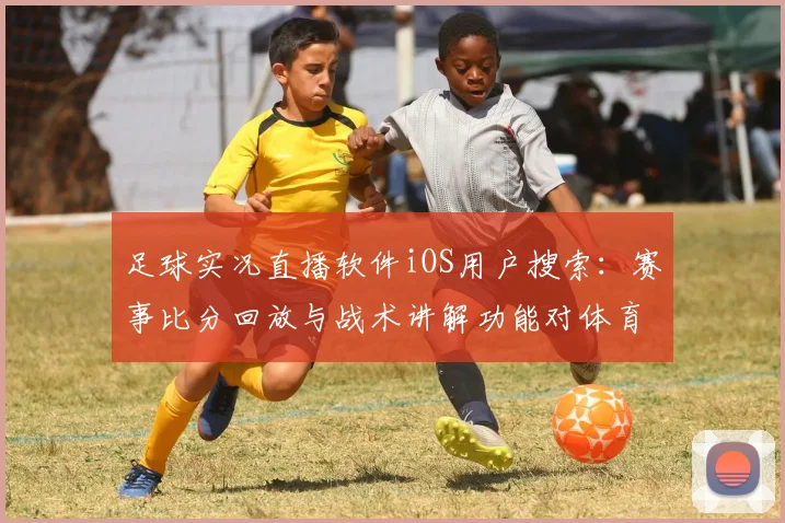 足球实况直播软件iOS用户搜索：赛事比分回放与战术讲解功能对体育新闻解读影响