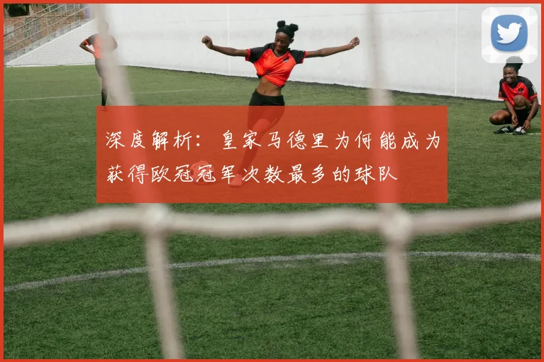 深度解析：皇家马德里为何能成为获得欧冠冠军次数最多的球队