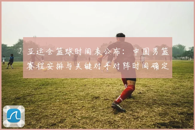亚运会篮球时间表公布:中国男篮赛程安排与关键对手对阵时间确定