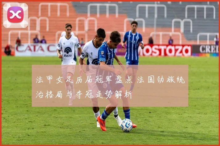 法甲女足历届冠军盘点 法国劲旅统治格局与夺冠走势解析