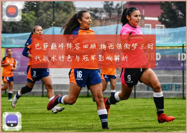 巴萨巅峰阵容回顾 梅西领衔梦三时代战术特色与冠军影响解析