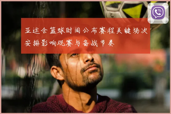 亚运会篮球时间公布赛程关键场次安排影响观赛与备战节奏