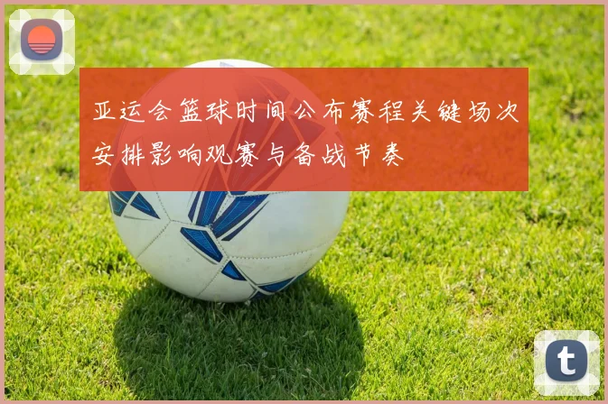 亚运会篮球时间公布赛程关键场次安排影响观赛与备战节奏