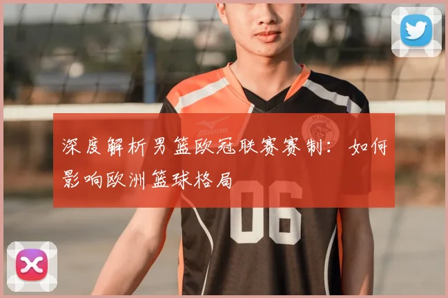 深度解析男篮欧冠联赛赛制：如何影响欧洲篮球格局