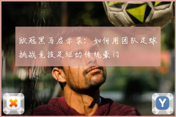 欧冠黑马启示录：如何用团队足球挑战竞技足坛的传统豪门