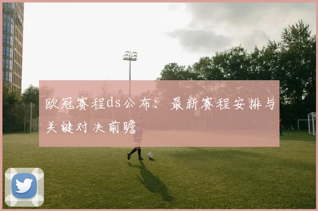 欧冠赛程ds公布：最新赛程安排与关键对决前瞻